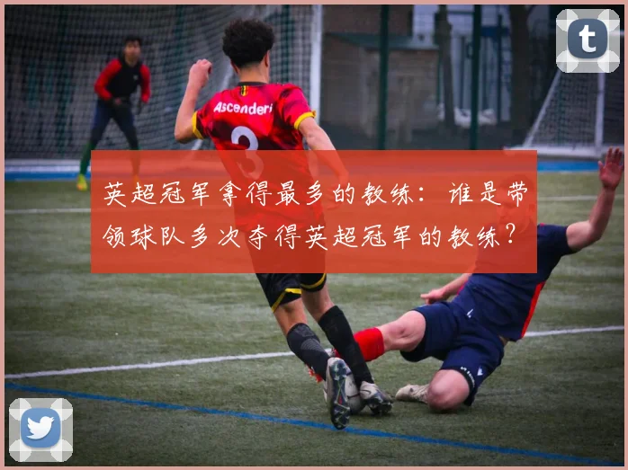 英超冠军拿得最多的教练:谁是带领球队多次夺得英超冠军的教练?